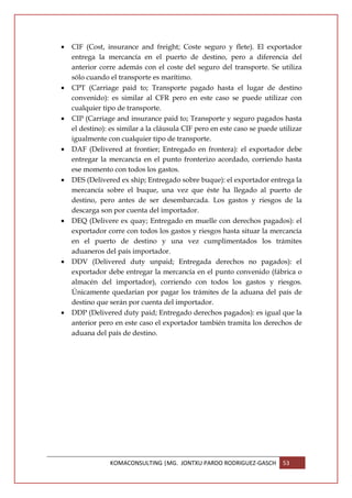 •   CIF (Cost, insurance and freight; Coste seguro y flete). El exportador
    entrega la mercancía en el puerto de destino, pero a diferencia del
    anterior corre además con el coste del seguro del transporte. Se utiliza
    sólo cuando el transporte es marítimo.
•   CPT (Carriage paid to; Transporte pagado hasta el lugar de destino
    convenido): es similar al CFR pero en este caso se puede utilizar con
    cualquier tipo de transporte.
•   CIP (Carriage and insurance paid to; Transporte y seguro pagados hasta
    el destino): es similar a la cláusula CIF pero en este caso se puede utilizar
    igualmente con cualquier tipo de transporte.
•   DAF (Delivered at frontier; Entregado en frontera): el exportador debe
    entregar la mercancía en el punto fronterizo acordado, corriendo hasta
    ese momento con todos los gastos.
•   DES (Delivered ex ship; Entregado sobre buque): el exportador entrega la
    mercancía sobre el buque, una vez que éste ha llegado al puerto de
    destino, pero antes de ser desembarcada. Los gastos y riesgos de la
    descarga son por cuenta del importador.
•   DEQ (Delivere ex quay; Entregado en muelle con derechos pagados): el
    exportador corre con todos los gastos y riesgos hasta situar la mercancía
    en el puerto de destino y una vez cumplimentados los trámites
    aduaneros del país importador.
•   DDV (Delivered duty unpaid; Entregada derechos no pagados): el
    exportador debe entregar la mercancía en el punto convenido (fábrica o
    almacén del importador), corriendo con todos los gastos y riesgos.
    Únicamente quedarían por pagar los trámites de la aduana del país de
    destino que serán por cuenta del importador.
•   DDP (Delivered duty paid; Entregado derechos pagados): es igual que la
    anterior pero en este caso el exportador también tramita los derechos de
    aduana del país de destino.




                KOMACONSULTING |MG. JONTXU PARDO RODRIGUEZ-GASCH          53
 
