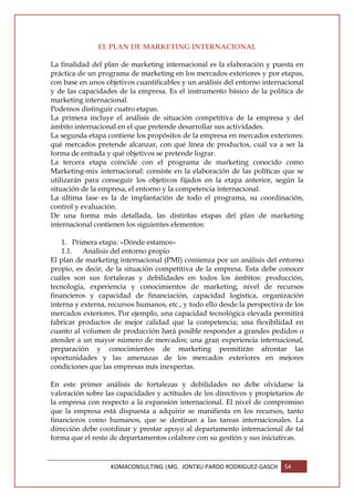 EL PLAN DE MARKETING INTERNACIONAL

La finalidad del plan de marketing internacional es la elaboración y puesta en
práctica de un programa de marketing en los mercados exteriores y por etapas,
con base en unos objetivos cuantificables y un análisis del entorno internacional
y de las capacidades de la empresa. Es el instrumento básico de la política de
marketing internacional.
Podemos distinguir cuatro etapas.
La primera incluye el análisis de situación competitiva de la empresa y del
ámbito internacional en el que pretende desarrollar sus actividades.
La segunda etapa contiene los propósitos de la empresa en mercados exteriores:
qué mercados pretende alcanzar, con qué línea de productos, cuál va a ser la
forma de entrada y qué objetivos se pretende lograr.
La tercera etapa coincide con el programa de marketing conocido como
Marketing-mix internacional: consiste en la elaboración de las políticas que se
utilizarán para conseguir los objetivos fijados en la etapa anterior, según la
situación de la empresa, el entorno y la competencia internacional.
La última fase es la de implantación de todo el programa, su coordinación,
control y evaluación.
De una forma más detallada, las distintas etapas del plan de marketing
internacional contienen los siguientes elementos:

    1. Primera etapa: «Dónde estamos»
    1.1.   Análisis del entorno propio
El plan de marketing internacional (PMI) comienza por un análisis del entorno
propio, es decir, de la situación competitiva de la empresa. Esta debe conocer
cuáles son sus fortalezas y debilidades en todos los ámbitos: producción,
tecnología, experiencia y conocimientos de marketing, nivel de recursos
financieros y capacidad de financiación, capacidad logística, organización
interna y externa, recursos humanos, etc., y todo ello desde la perspectiva de los
mercados exteriores. Por ejemplo, una capacidad tecnológica elevada permitirá
fabricar productos de mejor calidad que la competencia; una flexibilidad en
cuanto al volumen de producción hará posible responder a grandes pedidos o
atender a un mayor número de mercados; una gran experiencia internacional,
preparación y conocimientos de marketing permitirán afrontar las
oportunidades y las amenazas de los mercados exteriores en mejores
condiciones que las empresas más inexpertas.

En este primer análisis de fortalezas y debilidades no debe olvidarse la
valoración sobre las capacidades y actitudes de los directivos y propietarios de
la empresa con respecto a la expansión internacional. El nivel de compromiso
que la empresa está dispuesta a adquirir se manifiesta en los recursos, tanto
financieros como humanos, que se destinan a las tareas internacionales. La
dirección debe coordinar y prestar apoyo al departamento internacional de tal
forma que el resto de departamentos colabore con su gestión y sus iniciativas.



                   KOMACONSULTING |MG. JONTXU PARDO RODRIGUEZ-GASCH        54
 