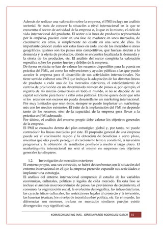 Además de realizar una valoración sobre la empresa, el PMI incluye un análisis
sectorial. Se trata de conocer la situación a nivel internacional en la que se
encuentra el sector de actividad de la empresa o, lo que es lo mismo, el ciclo de
vida internacional del producto. El sector o la línea de productos representada
por la empresa, pueden estar en una fase de madurez en unos mercados, de
crecimiento en otros, o simplemente no existir en una serie de ellos. Es
importante conocer cuáles son estas fases en cada uno de los mercados o áreas
geográficas, quiénes son los países más competitivos, qué fuerzas afectan a la
demanda y la oferta de productos, dónde se encuentra localizada la demanda y
la oferta de los productos, etc. El análisis del sector completa la valoración
específica sobre los puntos fuertes y débiles de la empresa.
De forma explícita se han de valorar los recursos disponibles para la puesta en
práctica del PML, así como las subvenciones y ayudas públicas a las que puede
acceder la empresa para el desarrollo de sus actividades internacionales. No
tiene sentido elaborar una PMI que incluya la adaptación de las distintas líneas
de producto a cada uno de los mercados exteriores, el establecimiento de
centros de producción en un determinado número de países o, por ejemplo, el
registro de las marcas comerciales en todo el mundo, si no se dispone de un
capital suficiente para llevar a cabo estas políticas. Ello no quiere decir que sólo
si los recursos son escasos no pueda desarrollarse un marketing internacional.
Por muy limitados que sean éstos, siempre se puede implantar un marketing-
mix con los medios existentes. El éxito de la implantación del PMI no depende
tanto de los recursos, sino de la capacidad de la empresa para llevar a la
práctica un PMI adecuado.
Por último, el análisis del entorno propio debe valorar los objetivos generales
de la empresa.
El PMI se encuadra dentro del plan estratégico global y, por tanto, no puede
contradecir las líneas marcadas por éste. El propósito general de una empresa
puede ser el crecimiento rápido y la obtención de beneficios a corto plazo,
mientras que otra puede perseguir el crecimiento lento y constante, la inversión
progresiva y la obtención de resultados positivos a medio o largo plazo. El
marketing-mix internacional no será el mismo en empresas con objetivos
generales tan dispares.

    1.2.   Investigación de mercados exteriores
El entorno propio, una vez conocido, se habrá de confrontar con la situación del
entorno internacional en el que la empresa pretende expandir sus actividades e
implantar una estrategia.
El análisis del entorno internacional comprende el estudio de las variables
económicas, culturales, políticas y legales de cada mercado. En esta fase se
incluye el análisis macroeconómico de países, las previsiones de crecimiento, el
consumo, la organización social, la evolución demográfica, las infraestructuras,
las características culturales, las restricciones legales al comercio y la inversión,
las barreras técnicas, los niveles de incertidumbre política, etc. En el mundo, las
diferencias son enormes, incluso en mercados similares pueden existir
divergencias muy significativas.

                    KOMACONSULTING |MG. JONTXU PARDO RODRIGUEZ-GASCH          55
 