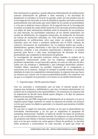 Esta información es genérica y puede obtenerse habitualmente de publicaciones
externas (información de gabinete o desk research) y sin necesidad de
desplazarse al extranjero ni incurrir en grandes costes. En esta primera fase de
la investigación de mercados se trata de identificar aquellos mercados exteriores
potencialmente más adecuados que serán objeto de un estudio en profundidad,
y a los que se dedicará mayor esfuerzo. En la segunda fase de la investigación
se realiza un trabajo de campo (field research) en los mercados preseleccionados
con objeto de tener información detallada sobre la demanda de sus productos
en cada mercado, las necesidades específicas de los clientes potenciales, los
canales de distribución, los márgenes comerciales, las tendencias de mercado,
las formas de promoción utilizadas, etc. Esta información no se encuentra,
generalmente, en publicaciones salvo que exista un estudio de mercado
específico para ese sector o producto publicado por el ICEX, cámaras de
comercio, asociaciones de exportadores, etc. La empresa tendrá que acudir a
distribuidores, agentes, fabricantes u otro tipo de colaboradores en mercados
exteriores, contratar a una consultora especializada o desplazar a su propio
personal para llevar a cabo estas investigaciones de mercado de mayor
profundidad, que completan la información de gabinete.
La investigación de mercados exteriores incluye también el análisis de la
competencia internacional: cuáles son las empresas competidoras, qué
productos representan, en qué mercados operan, su cuota en cada uno de ellos,
cuáles son sus fortalezas y debilidades y qué estrategia desarrollan, etcétera.
También deben estudiarse las posibles respuestas de la competencia a
actuaciones de la empresa. Aunque no siempre es posible recabar información
detallada de todos los competidores internacionales, la empresa tiene que hacer
un esfuerzo por conocer con la mayor profundidad posible a las empresas con
las que va a competir en el presente y en el futuro en un ámbito internacional.

   2. Segunda etapa: «Dónde queremos llegar»

Una vez conocidos y confrontados, por un lado, el entorno propio de la
empresa (sus fortalezas y debilidades) y, por otro, el entorno internacional y la
posición de la competencia (las oportunidades y las amenazas), la empresa está
en disposición de decidir hacia dónde quiere dirigirse y de fijar los primeros
objetivos en mercados exteriores.
La segunda fase del PMI comprende la delimitación de la situación a la que la
empresa quiere llegar, teniendo en cuenta su situación de partida, los recursos
con los que cuenta, los objetivos generales y la situación que presenta el ámbito
internacional.
En esta fase se eligen los mercados exteriores en los que se desarrollarán las
actividades internacionales y en los que se implantará el programa de
marketing internacional. También se habrá de decidir las líneas de productos
que se van a comercializar en cada mercado. En empresas con poca diversidad
de productos este dilema o binomio mercados/productos no suele presentarse,
pero sí en las que cuentan con varias gamas o líneas de producto. La decisión
sobre productos a comercializar en cada mercado, al igual que todas las

                   KOMACONSULTING |MG. JONTXU PARDO RODRIGUEZ-GASCH       56
 