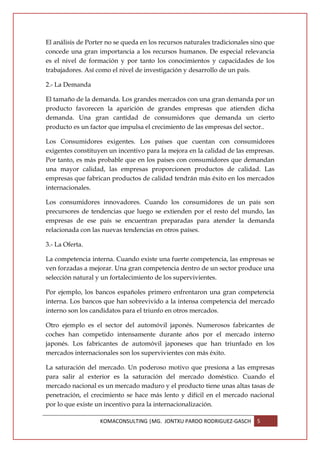 El análisis de Porter no se queda en los recursos naturales tradicionales sino que
concede una gran importancia a los recursos humanos. De especial relevancia
es el nivel de formación y por tanto los conocimientos y capacidades de los
trabajadores. Así como el nivel de investigación y desarrollo de un país.

2.- La Demanda

El tamaño de la demanda. Los grandes mercados con una gran demanda por un
producto favorecen la aparición de grandes empresas que atienden dicha
demanda. Una gran cantidad de consumidores que demanda un cierto
producto es un factor que impulsa el crecimiento de las empresas del sector..

Los Consumidores exigentes. Los países que cuentan con consumidores
exigentes constituyen un incentivo para la mejora en la calidad de las empresas.
Por tanto, es más probable que en los países con consumidores que demandan
una mayor calidad, las empresas proporcionen productos de calidad. Las
empresas que fabrican productos de calidad tendrán más éxito en los mercados
internacionales.

Los consumidores innovadores. Cuando los consumidores de un país son
precursores de tendencias que luego se extienden por el resto del mundo, las
empresas de ese país se encuentran preparadas para atender la demanda
relacionada con las nuevas tendencias en otros países.

3.- La Oferta.

La competencia interna. Cuando existe una fuerte competencia, las empresas se
ven forzadas a mejorar. Una gran competencia dentro de un sector produce una
selección natural y un fortalecimiento de los supervivientes.

Por ejemplo, los bancos españoles primero enfrentaron una gran competencia
interna. Los bancos que han sobrevivido a la intensa competencia del mercado
interno son los candidatos para el triunfo en otros mercados.

Otro ejemplo es el sector del automóvil japonés. Numerosos fabricantes de
coches han competido intensamente durante años por el mercado interno
japonés. Los fabricantes de automóvil japoneses que han triunfado en los
mercados internacionales son los supervivientes con más éxito.

La saturación del mercado. Un poderoso motivo que presiona a las empresas
para salir al exterior es la saturación del mercado doméstico. Cuando el
mercado nacional es un mercado maduro y el producto tiene unas altas tasas de
penetración, el crecimiento se hace más lento y difícil en el mercado nacional
por lo que existe un incentivo para la internacionalización.

                   KOMACONSULTING |MG. JONTXU PARDO RODRIGUEZ-GASCH        5
 