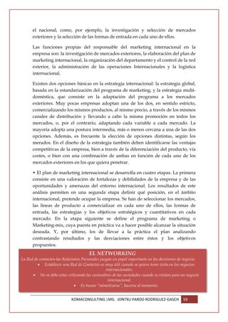 el nacional, como, por ejemplo, la investigación y selección de mercados
      exteriores y la selección de las formas de entrada en cada uno de ellos.

      Las funciones propias del responsable del marketing internacional en la
      empresa son: la investigación de mercados exteriores, la elaboración del plan de
      marketing internacional, la organización del departamento y el control de la red
      exterior, la administración de las operaciones Internacionales y la logística
      internacional.

      Existen dos opciones básicas en la estrategia internacional: la estrategia global,
      basada en la estandarización del programa de marketing, y la estrategia multi-
      doméstica, que consiste en la adaptación del programa a los mercados
      exteriores. Muy pocas empresas adoptan una de los dos, en sentido estricto,
      comercializando los mismos productos, al mismo precio, a través de los mismos
      canales de distribución y llevando a cabo la misma promoción en todos los
      mercados, o, por el contrario, adaptando cada variable a cada mercado. La
      mayoría adopta una postura intermedia, más o menos cercana a una de las dos
      opciones. Además, es frecuente la elección de opciones distintas, según los
      merados. En el diseño de la estrategia también deben identificarse las ventajas
      competitivas de la empresa, bien a través de la diferenciación del producto, vía
      costes, o bien con una combinación de ambas en función de cada uno de los
      mercados exteriores en los que quiera penetrar.

      • El plan de marketing internacional se desarrolla en cuatro etapas. La primera
      consiste en una valoración de fortalezas y debilidades de la empresa y de las
      oportunidades y amenazas del entorno internacional. Los resultados de este
      análisis permiten en una segunda etapa definir qué posición, en el ámbito
      internacional, pretende ocupar la empresa. Se han de seleccionar los mercados,
      las líneas de producto a comercializar en cada uno de ellos, las formas de
      entrada, las estrategias y los objetivos estratégicos y cuantitativos en cada
      mercado. En la etapa siguiente se define el programa de marketing o
      Marketing-mix, cuya puesta en práctica va a hacer posible alcanzar la situación
      deseada. Y, por último, los de llevar a la práctica el plan analizando
      contrastando resultados y las desviaciones entre éstos y los objetivos
      propuestos.
                                       EL NETWORKING
La Red de contactos-las Relaciones Personales juegan un papel importante en las decisiones de negocio.
         • Establecer una Red de Contactos es muy útil cuando se quiere tener éxito en los negocios
                                                 internacionales.
      • No se debe estar criticando las costumbres de las sociedades cuando se visitan para un negocio
                                                  internacional.
                               • Es bueno “mimetizarse”, hacerse al momento.


                            KOMACONSULTING |MG. JONTXU PARDO RODRIGUEZ-GASCH                 59
 
