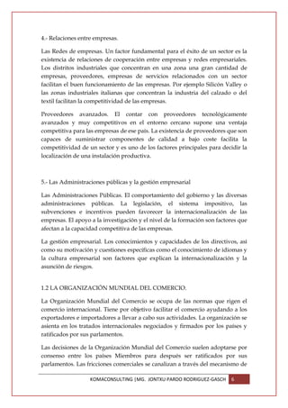 4.- Relaciones entre empresas.

Las Redes de empresas. Un factor fundamental para el éxito de un sector es la
existencia de relaciones de cooperación entre empresas y redes empresariales.
Los distritos industriales que concentran en una zona una gran cantidad de
empresas, proveedores, empresas de servicios relacionados con un sector
facilitan el buen funcionamiento de las empresas. Por ejemplo Silicón Valley o
las zonas industriales italianas que concentran la industria del calzado o del
textil facilitan la competitividad de las empresas.

Proveedores avanzados. El contar con proveedores tecnológicamente
avanzados y muy competitivos en el entorno cercano supone una ventaja
competitiva para las empresas de ese país. La existencia de proveedores que son
capaces de suministrar componentes de calidad a bajo coste facilita la
competitividad de un sector y es uno de los factores principales para decidir la
localización de una instalación productiva.



5.- Las Administraciones públicas y la gestión empresarial

Las Administraciones Públicas. El comportamiento del gobierno y las diversas
administraciones públicas. La legislación, el sistema impositivo, las
subvenciones e incentivos pueden favorecer la internacionalización de las
empresas. El apoyo a la investigación y el nivel de la formación son factores que
afectan a la capacidad competitiva de las empresas.

La gestión empresarial. Los conocimientos y capacidades de los directivos, así
como su motivación y cuestiones específicas como el conocimiento de idiomas y
la cultura empresarial son factores que explican la internacionalización y la
asunción de riesgos.


1.2 LA ORGANIZACIÓN MUNDIAL DEL COMERCIO.

La Organización Mundial del Comercio se ocupa de las normas que rigen el
comercio internacional. Tiene por objetivo facilitar el comercio ayudando a los
exportadores e importadores a llevar a cabo sus actividades. La organización se
asienta en los tratados internacionales negociados y firmados por los países y
ratificados por sus parlamentos.

Las decisiones de la Organización Mundial del Comercio suelen adoptarse por
consenso entre los países Miembros para después ser ratificados por sus
parlamentos. Las fricciones comerciales se canalizan a través del mecanismo de

                   KOMACONSULTING |MG. JONTXU PARDO RODRIGUEZ-GASCH       6
 