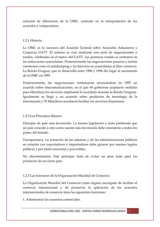 solución de diferencias de la OMC, centrado en la interpretación de los
acuerdos y compromisos.



1.2.1 Historia

La OMC es la sucesora del Acuerdo General sobre Aranceles Aduaneros y
Comercio GATT. El sistema se creó mediante una serie de negociaciones o
rondas, celebradas en el marco del GATT. Las primeras rondas se centraron en
las reducciones arancelarias. Posteriormente las negociaciones pasaron a incluir
cuestiones como el antidumping y las barreras no arancelarias al libre comercio.
La Ronda Uruguay que se desarrolló entre 1986 y 1994 dio lugar al nacimiento
de la OMC en 1995.

Posteriormente, las negociaciones continuaron alcanzándose en 1997 un
acuerdo sobre telecomunicaciones, en el que 69 gobiernos aceptaron medidas
para liberalizar los servicios ampliando lo acordado durante la Ronda Uruguay.
Igualmente se llegó a un acuerdo sobre productos de tecnología de la
información y 70 Miembros acordaron facilitar los servicios financieros.



1.2.2 Los Principios Básicos

Principio de país más favorecido. La misma legislación y trato preferente que
un país concede a otro como nación más favorecida debe extenderlo a todos los
países del tratado.

Transparencia. La actuación de las aduanas y de las administraciones públicas
en relación con exportadores e importadores debe guiarse por normas legales
públicas y por tanto conocidas y previsibles.

No discriminación. Este principio trata de evitar un peor trato para los
productos de un cierto país.



1.2.3 Las funciones de la Organización Mundial de Comercio

La Organización Mundial del Comercio como órgano encargado de facilitar el
comercio internacional y de promover la aplicación de los acuerdos
internacionales de comercio tiene las siguientes funciones:

1. Administrar los acuerdos comerciales.


                   KOMACONSULTING |MG. JONTXU PARDO RODRIGUEZ-GASCH      7
 