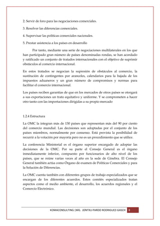 2. Servir de foro para las negociaciones comerciales.

3. Resolver las diferencias comerciales.

4. Supervisar las políticas comerciales nacionales.

5. Prestar asistencia a los países en desarrollo

        Por tanto, mediante una serie de negociaciones multilaterales en los que
han participado gran número de países denominadas rondas, se han acordado
y ratificado un conjunto de tratados internacionales con el objetivo de suprimir
obstáculos al comercio internacional.

En estos tratados se negocian la supresión de obstáculos al comercio, la
sustitución de contingentes por aranceles, calendarios para la bajada de los
impuestos aduaneros y un gran número de compromisos y normas para
facilitar el comercio internacional.

Los países reciben garantías de que en los mercados de otros países se otorgará
a sus exportaciones un trato equitativo y uniforme. Y se comprometen a hacer
otro tanto con las importaciones dirigidas a su propio mercado



1.2.4 Estructura

La OMC la integran más de 130 países que representan más del 90 por ciento
del comercio mundial. Las decisiones son adoptadas por el conjunto de los
países miembros, normalmente por consenso. Está prevista la posibilidad de
recurrir a la votación por mayoría pero no es un procedimiento que se utilice.

La conferencia Ministerial es el órgano superior encargado de adoptar las
decisiones de la OMC. Por su parte el Consejo General es el órgano
inmediatamente inferior, compuesto por funcionarios de alto nivel de los
países, que se reúne varias veces al año en la sede de Ginebra. El Consejo
General también actúa como Órgano de examen de Políticas Comerciales y para
la Solución de Diferencias.

La OMC cuenta también con diferentes grupos de trabajo especializados que se
encargan de los diferentes acuerdos. Estos comités especializados tratan
aspectos como el medio ambiente, el desarrollo, los acuerdos regionales y el
Comercio Electrónico.




                    KOMACONSULTING |MG. JONTXU PARDO RODRIGUEZ-GASCH     8
 