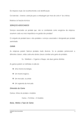 NORBERTO PAULO GUILJHERME
SISEP
9
De impacto visual, de reconhecimento e de identificação
Os look-tests - chamar a atenção para a embalagem por meio de certo n° de critérios
Relativos às funções técnicas
SERVIÇOS ASSOCIADOS
Serviços associados ao produto que, não se constituindo como «negócio» da empresa,
assumem cada vez mais importância na gestão dos produtos"
O conjunto do produto base e dos produtos e serviços associados é designado por produto
aumentado.
GAMA
As empresas podem fabricar produtos muito diversos. Se os produtos pertencerem a
diferentes classes, então cada uma destas classes constitui uma gama de produtos.
Ex.: Marlboro + Cigarros e Roupa, são duas gamas distintas
As gamas podem ser definidas à volta de:
 Uma mesma tecnologia,
 Um mesmo negócio,
 Um mercado, ou ainda
 Um segmento de mercado
Dimensão da Gama
Gamas, linhas de produto e modelos
Gama > N linhas > X modelos
Baixa, Média e Topo de Gama
 