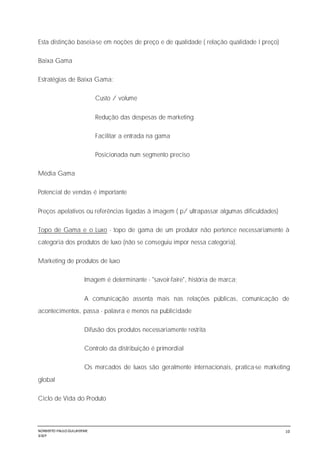 NORBERTO PAULO GUILJHERME
SISEP
10
Esta distinção baseia-se em noções de preço e de qualidade ( relação qualidade I preço)
Baixa Gama
Estratégias de Baixa Gama:
Custo / volume
Redução das despesas de marketing
Facilitar a entrada na gama
Posicionada num segmento preciso
Média Gama
Potencial de vendas é importante
Preços apelativos ou referências ligadas à imagem ( p/ ultrapassar algumas dificuldades)
Topo de Gama e o Luxo - topo de gama de um produtor não pertence necessariamente à
categoria dos produtos de luxo (não se conseguiu impor nessa categoria).
Marketing de produtos de luxo
Imagem é determinante - "savoir-faire", história de marca;
A comunicação assenta mais nas relações públicas, comunicação de
acontecimentos, passa - palavra e menos na publicidade
Difusão dos produtos necessariamente restrita
Controlo da distribuição é primordial
Os mercados de luxos são geralmente internacionais, pratica-se marketing
global
Ciclo de Vida do Produto
 