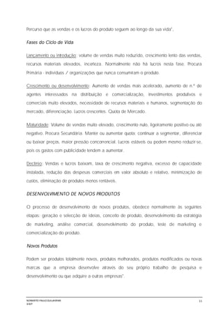 NORBERTO PAULO GUILJHERME
SISEP
11
Percurso que as vendas e os lucros do produto seguem ao longo da sua vida",
Fases do Ciclo de Vida
Lançamento ou introdução: volume de vendas muito reduzido, crescimento lento das vendas,
recursos materiais elevados, incerteza. Normalmente não há lucros nesta fase. Procura
Primária - indivíduos / organizações que nunca consumiram o produto.
Crescimento ou desenvolvimento: Aumento de vendas mais acelerado, aumento de n.º de
agentes interessados na distribuição e comercialização, investimentos produtivos e
comerciais muito elevados, necessidade de recursos materiais e humanos, segmentação do
mercado, diferenciação. Lucros crescentes. Quota de Mercado.
Maturidade: Volume de vendas muito elevado, crescimento nulo, ligeiramente positivo ou até
negativo. Procura Secundária. Manter ou aumentar quota; continuar a segmentar, diferenciar
ou baixar preços, maior pressão concorrencial. Lucros estáveis ou podem mesmo reduzir-se,
pois os gastos com publicidade tendem a aumentar.
Declínio: Vendas e lucros baixam, taxa de crescimento negativa, excesso de capacidade
instalada, redução das despesas comerciais em valor absoluto e relativo, minimização de
custos, eliminação de produtos menos rentáveis.
DESENVOLVIMENTO DE NOVOS PRODUTOS
O processo de desenvolvimento de novos produtos, obedece normalmente às seguintes
etapas: geração e selecção de ideias, conceito de produto, desenvolvimento da estratégia
de marketing, análise comercial, desenvolvimento do produto, teste de marketing e
comercialização do produto.
Novos Produtos
Podem ser produtos totalmente novos, produtos melhorados, produtos modificados ou novas
marcas que a empresa desenvolve através do seu próprio trabalho de pesquisa e
desenvolvimento ou que adquire a outras empresas".
 