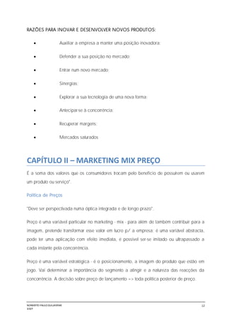 NORBERTO PAULO GUILJHERME
SISEP
12
RAZÕES PARA INOVAR E DESENVOLVER NOVOS PRODUTOS:
 Auxiliar a empresa a manter uma posição inovadora;
 Defender a sua posição no mercado;
 Entrar num novo mercado;
 Sinergias;
 Explorar a sua tecnologia de uma nova forma;
 Antecipar-se à concorrência;
 Recuperar margens;
 Mercados saturados
CAPÍTULO II – MARKETING MIX PREÇO
É a soma dos valores que os consumidores trocam pelo benefício de possuírem ou usarem
um produto ou serviço".
Política de Preços
"Deve ser perspectivada numa óptica integrada e de longo prazo".
Preço é uma variável particular no marketing - mix - para além de também contribuir para a
imagem, pretende transformar esse valor em lucro p/ a empresa; é uma variável abstracta,
pode ter uma aplicação com efeito imediata, é possível ser-se imitado ou ultrapassado a
cada instante pela concorrência.
Preço é uma variável estratégica - é o posicionamento, a imagem do produto que estão em
jogo. Vai determinar a importância do segmento a atingir e a natureza das reacções da
concorrência. A decisão sobre preço de lançamento => toda política posterior de preço.
 
