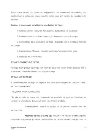 NORBERTO PAULO GUILJHERME
SISEP
13
Preço é uma variável que parece ser negligenciada - os responsáveis do marketing não
negligenciam a política dos preços, mas têm muitas vezes uma margem de manobra muito
limitada.
Factores a ter em conta para Elaborar uma Política de Preço:
1. Factores Externos - procuram, fornecedores, distribuidores e a fiscalidade
2. Factores Internos - condições de produção da empresa (custos) + margem
3. Sensibilidade dos Consumidores ao Preço - de acordo com os produtos e momento
de compra
4. Importância do Mercado - mercado potencial p/ um determinado preço
5. Estratégia dos Concorrentes
ESTABELECIMENTO DO PREÇO
O preço de um produto ou serviço é um valor que deve estar situado entre o seu custo total e
o valor que o cliente lhe atribui e está disposto a pagar.
ESTRATÉGIA DE PREÇO
É determinada pela estratégia da empresa, mas parte de um conjunto de 3 factores: custos,
procura e concorrência".
PREÇO NA LINHA DE PRODUTOS
"As relações entre os preços das componentes de uma linha de produtos determinam as
vendas e a rendibilidade de cada um deles e da linha de produtos".
Canibalização - desviar as vendas de um produto existente para um
produto novo.
Ascensão na linha (Trading up) - incluem-se na linha de produtos algumas
variedades mais baratas p/ aliciar, posteriormente, os clientes na compra de produtos de
 