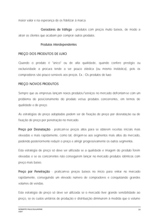 NORBERTO PAULO GUILJHERME
SISEP
14
maior valor e na esperança de os fidelizar à marca.
Geradores de tráfego - produtos com preços muito baixos, de modo a
atrair os clientes que acabam por comprar outros produtos.
Produtos interdependentes
PREÇO DOS PRODUTOS DE LUXO
Quando o produto é "único" ou de alta qualidade, quando confere prestígio ou
exclusividade a procura tende a ser pouco elástica (ou mesmo inelástica), pois os
compradores são pouco sensíveis aos preços. Ex.: Os produtos de luxo
PREÇO NOVOS PRODUTOS
Sempre que as empresas lançam novos produtos/serviços no mercado defrontam-se com um
problema de posicionamento do produto versus produtos concorrentes, em termos de
qualidade e de preço.
As estratégias de preço adoptadas podem ser de fixação de preço por desnatação ou de
fixação de preço por penetração no mercado.
Preço por Desnatação - praticam-se preços altos para se obterem receitas iniciais mais
elevadas e mais rapidamente, como tal, dirigem-se aos segmentos mais altos do mercado,
podendo posteriormente reduzir o preço e atingir progressivamente os outros segmentos.
Esta estratégia de preço só deve ser utilizada se a qualidade e imagem do produto forem
elevadas e se os concorrentes não conseguirem lançar no mercado produtos idênticos com
preço mais baixo.
Preço por Penetração - praticam-se preços baixos no início para entrar no mercado
rapidamente, conseguindo um elevado número de compradores e conquistando grandes
volumes de vendas.
Esta estratégia de preço só deve ser utilizada se o mercado tiver grande sensibilidade ao
preço, se os custos unitários de produção e distribuição diminuírem à medida que o volume
 