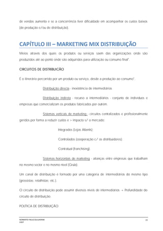 NORBERTO PAULO GUILJHERME
SISEP
15
de vendas aumenta e se a concorrência tiver dificuldade em acompanhar os custos baixos
(de produção e/ou de distribuição).
CAPÍTULO III – MARKETING MIX DISTRIBUIÇÃO
Meios através dos quais os produtos ou serviços saem das organizações onde são
produzidos até ao ponto onde são adquiridos para utilização ou consumo final".
CIRCUITOS DE DISTRIBUICÃO
É o itinerário percorrido por um produto ou serviço, desde a produção ao consumo".
Distribuição directa - inexistência de intermediários
Distribuição indireta - recurso a intermediários - conjunto de indivíduos e
empresas que comercializam os produtos fabricados por outrém.
Sistemas verticais de marketing - circuitos centralizados e profissionalmente
geridos por forma a reduzir custos e > impacto s/ o mercado:
Integrados (Lojas Atlantis);
Controlados (cooperação c/ os distribuidores);
Contratual (franchising).
Sistemas horizontais de marketing - alianças entre empresas que trabalham
no mesmo sector e no mesmo nível (Grula).
Um canal de distribuição é formado por uma categoria de intermediários do mesmo tipo
(grossistas; retalhistas; etc.).
O circuito de distribuição pode assumir diversos níveis de intermediários -+ Profundidade do
circuito de distribuição.
POLÍTICA DE DISTRIBUIÇÃO
 