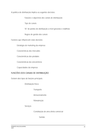 NORBERTO PAULO GUILJHERME
SISEP
16
A política de distribuição implica as seguintes decisões:
Funções e objectivos dos canais de distribuição
Tipo de canais
N° de pontos de distribuição a nível grossista e retalhista
Regras de gestão dos canais
Factores que influenciam estas decisões:
Estratégia de marketing da empresa
Características dos mercados
Características dos produtos
Características da concorrência
Capacidades da empresa
FUNCÕES DOS CANAIS DE DISTRIBUIÇÃO
Existem dois tipos de funções principais:
Distribuição física
Transporte
Armazenamento
Manutenção
Serviços
Constituição de uma oferta comercial
Sortido
 