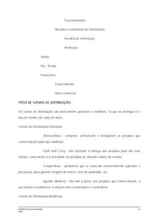 NORBERTO PAULO GUILJHERME
SISEP
17
Fraccionamento
Recolha e transmissão de informações
Recolha de informação
Promoção
Venda
Pós - Venda
Financeiros
Financiamento
Risco comercial
TIPOS DE CANAIS DE DISTRIBUIÇÃO
Os canais de distribuição são basicamente grossistas e retalhistas. O que os distingue é o
tipo de clientes de cada um deles.
Canais de Distribuição Grossistas
. Armazenistas - compram, armazenam e transportam os produtos que
comercializam junto dos retalhistas.
. Cash and Carry - não efectuam a entrega das produtos junto dos seus
clientes, concentram a si actividade em produtos de elevado volume de vendas.
. Cooperativas - produtores que se associam (essencialmente agrícolas e
pecuários), para garantir imagem de marca; nível de qualidade, etc.
. Agentes (Brokers) - não têm a posse dos produtos que comercializam, a
sua função é estabelecer a relação entre compradores e vendedores.
Canais de Distribuição Retalhistas
 