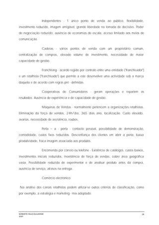 NORBERTO PAULO GUILJHERME
SISEP
18
Independentes - 1 único ponto de venda ao público, flexibilidade,
investimento reduzido, imagem amigável, grande liberdade na tomada de decisões. Poder
de negociação reduzido, ausência de economias de escala, acesso limitado aos meios de
comunicação.
Cadeias - vários pontos de venda com um proprietário comum,
centralização de compras, elevado volume de investimento, necessidade de maior
capacidade de gestão.
Franchising - acordo regido por contrato entre uma entidade ("franchisador")
e um retalhista ("franchisado") que permite a este desenvolver uma actividade sob a marca
daquela e de acordo com regras pré - definidas.
Cooperativas de Consumidores - geram operações e repartem os
resultados. Ausência de experiência e de capacidade de gestão.
Máquinas de Vendas - normalmente pertencem a organizações retalhistas.
Eliminação da força de vendas, 24h/dia, 365 dias ano, localização. Custo elevado,
avarias, necessidade de assistência, roubos.
Porta a - porta - contacto pessoal, possibilidade de demonstração,
comodidade, custos fixos reduzidos. Desconfiança dos clientes em abrir a porta, baixa
produtividade, fraca imagem associada aos produtos.
Encomenda por correio ou telefone - Existência de catálogos, custos baixos,
investimentos iniciais reduzidos, inexistência de força de vendas, cobre área geográfica
vasta. Possibilidade reduzida de experimentar e de analisar produto antes da compra,
ausência de serviço, atrasos na entrega.
Comércio electrónico
Na análise dos canais retalhistas podem utilizar-se outros critérios de classificação, como
por exemplo, a estratégia e marketing - mix adoptado.
 