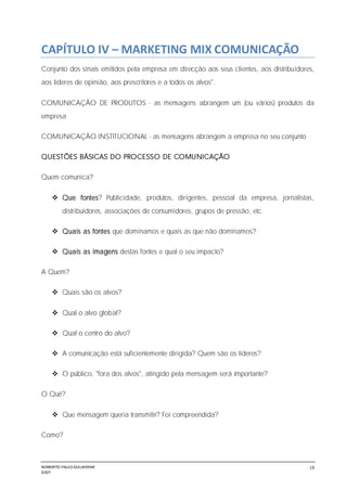 NORBERTO PAULO GUILJHERME
SISEP
19
CAPÍTULO IV – MARKETING MIX COMUNICAÇÃO
Conjunto dos sinais emitidos pela empresa em direcção aos seus clientes, aos distribuidores,
aos líderes de opinião, aos prescritores e a todos os alvos".
COMUNICAÇÃO DE PRODUTOS - as mensagens abrangem um (ou vários) produtos da
empresa
COMUNICAÇÃO INSTITUCIONAL - as mensagens abrangem a empresa no seu conjunto
QUESTÕES BÁSICAS DO PROCESSO DE COMUNICAÇÃO
Quem comunica?
 Que fontes? Publicidade, produtos, dirigentes, pessoal da empresa, jornalistas,
distribuidores, associações de consumidores, grupos de pressão, etc.
 Quais as fontes que dominamos e quais as que não dominamos?
 Quais as imagens destas fontes e qual o seu impacto?
A Quem?
 Quais são os alvos?
 Qual o alvo global?
 Qual o centro do alvo?
 A comunicação está suficientemente dirigida? Quem são os líderes?
 O público, "fora dos alvos", atingido pela mensagem será importante?
O Quê?
 Que mensagem queria transmitir? Foi compreendida?
Como?
 