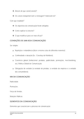 NORBERTO PAULO GUILJHERME
SISEP
20
 Através de que canal (canais)?
 Os canais transportam bem a mensagem? Valorizam-na?
Com que resultado?
 Os objectivos da comunicação foram atingidos
 Como explicar os desvios?
 O que modificar para ser mais eficaz?
CONDIÇÕES DE UMA BOA COMUNICAÇÃO
Ser simples
 Repetição e redundância (dizer a mesma coisa de diferentes maneiras) .
 Continuidade e duração (Ex.: Cow-boy da Marlboro).
 Coerência global (institucional; produtos, publicidade, promoções, merchandísíng,
etc.) Política Global de Comunicação.
 Obrigação de verdade (a verdade do produto, a verdade da empresa e a verdade
dos consumidores).
MIX DA COMUNICAÇÃO
Publicidade
Promoções
Força de Vendas
Relações Públicas
ELEMENTOS DA COMUNICAÇÃO
Elementos que caracterizam o processo de comunicação:
 