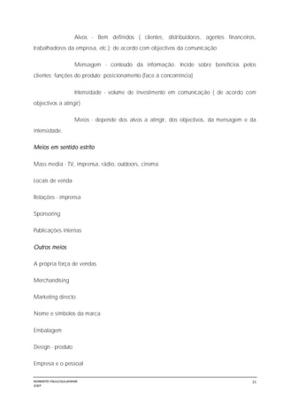 NORBERTO PAULO GUILJHERME
SISEP
21
Alvos - Bem definidos ( clientes, distribuidores, agentes financeiros,
trabalhadores da empresa, etc.); de acordo com objectivos da comunicação
Mensagem - conteúdo da informação. Incide sobre benefícios pelos
clientes; funções do produto; posicionamento (face à concorrência)
Intensidade - volume de investimento em comunicação ( de acordo com
objectivos a atingir)
Meios - depende dos alvos a atingir, dos objectivos, da mensagem e da
intensidade.
Meios em sentido estrito
Mass media - TV, imprensa, rádio, outdoors, cinema
Locais de venda
Relações - imprensa
Sponsoring
Publicações internas
Outros meios
A própria força de vendas
Merchandising
Marketing directo
Nome e símbolos da marca
Embalagem
Design - produto
Empresa e o pessoal
 