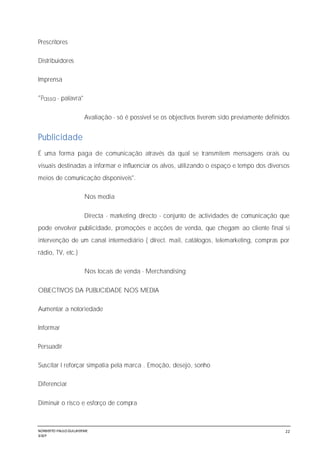 NORBERTO PAULO GUILJHERME
SISEP
22
Prescritores
Distribuidores
Imprensa
- palavra"
Avaliação - só é possível se os objectivos tiverem sido previamente definidos
Publicidade
É uma forma paga de comunicação através da qual se transmitem mensagens orais ou
visuais destinadas a informar e influenciar os alvos, utilizando o espaço e tempo dos diversos
meios de comunicação disponíveis".
Nos media
Directa - marketing directo - conjunto de actividades de comunicação que
pode envolver publicidade, promoções e acções de venda, que chegam ao cliente final si
intervenção de um canal intermediário ( direct. mail, catálogos, telemarketing, compras por
rádio, TV, etc.)
Nos locais de venda - Merchandising
OBJECTIVOS DA PUBLICIDADE NOS MEDIA
Aumentar a notoriedade
Informar
Persuadir
Suscitar I reforçar simpatia pela marca . Emoção, desejo, sonho
Diferenciar
Diminuir o risco e esforço de compra
 