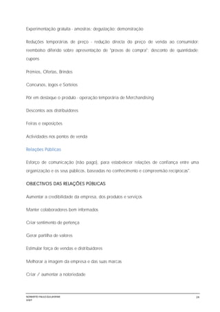 NORBERTO PAULO GUILJHERME
SISEP
24
Experimentação gratuita - amostras; degustação; demonstração
Reduções temporárias de preço - redução directa do preço de venda ao consumidor;
reembolso diferido sobre apresentação de "provas de compra"; desconto de quantidade;
cupons
Prémios, Ofertas, Brindes
Concursos, Jogos e Sorteios
Pôr em destaque o produto - operação temporária de Merchandising
Descontos aos distribuidores
Feiras e exposições
Actividades nos pontos de venda
Relações Públicas
Esforço de comunicação (não pago), para estabelecer relações de confiança entre uma
organização e os seus públicos, baseadas no conhecimento e compreensão recíprocas".
OBJECTIVOS DAS RELAÇÕES PÚBLICAS
Aumentar a credibilidade da empresa, dos produtos e serviços
Manter colaboradores bem informados
Criar sentimento de pertença
Gerar partilha de valores
Estimular força de vendas e distribuidores
Melhorar a imagem da empresa e das suas marcas
Criar / aumentar a notoriedade
 