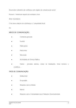 NORBERTO PAULO GUILJHERME
SISEP
25
Desenvolver atmosfera de confiança com órgãos de comunicação social
Prevenir / minimizar impacto de eventuais crises
Atrair investidores
Criar boas relações de vizinhança c/ comunidade local
Etc.
MEIOS DE COMUNICAÇÃO
 Contactos pessoais
 Eventos
 Publicações
 Patrocínios
 Mecenato
 Actividades de Serviço Público
 Outros - jornadas abertas, visitas às instalações, livros técnicos e
científicos,...
TIPOS DE COMUNICAÇÃO
 Institucional
 De produto
 Relações com os Media
 Interna
 Relações com a Comunidade Local. Relações Governamentais
 