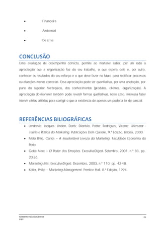 NORBERTO PAULO GUILJHERME
SISEP
26
 Financeira
 Ambiental
 De crise
CONCLUSÃO
Uma avaliação de desempenho correcta, permite ao marketer saber, por um lado a
apreciação que a organização faz do seu trabalho, o que espera dele e, por outro,
conhecer os resultados do seu esforço e o que deve fazer no futuro para rectificar processos
ou atuações menos correctas. Essa apreciação pode ser quantitativa, por uma anotação, por
parte do superior hierárquico, dos conhecimentos (produtos, clientes, organização). A
apreciação do marketer também pode revestir formas qualitativas, neste caso, interessa fazer
intervir vários critérios para corrigir o que a existência de apenas um poderia ter de parcial.
REFERÊNCIAS BILIOGRÁFICAS
 Lendrevie, Jacques; Lindon, Denis; Dionísio, Pedro; Rodrigues, Vicente; Mercator -
Teoria e Prática do Marketing. Publicações Dom Quixote, 9.ª Edição, Lisboa, 2000.
 Melo Brito, Carlos A Insustentável Leveza do Marketing. Faculdade Economia do
Porto.
 Gobé Marc O Poder das Emoções. ExecutiveDigest. Setembro, 2001, n.º 83, pp.
23-26.
 Marketing Mix. ExecutiveDigest. Dezembro, 2003, n.º 110, pp. 42-48.
 Kotler, Philip Marketing Management. Prentice Hall, 8.ª Edição, 1994.
 