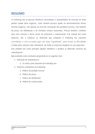 NORBERTO PAULO GUILJHERME
SISEP
2
RESUMO
O marketing não só procura identificar necessidades e oportunidades de mercado de onde
podem resultar bons negócios, como também procura ajudar no desenvolvimento desses
mesmos negócios, não apenas ao nível da concepção dos produtos/serviços, mas também
do preço, da distribuição e de eventuais serviços associados. Procura também, contribuir
para uma correcta e eficaz acção de promoção e comunicação. Este manual tem como
objectivo, dar a conhecer os elementos que compõem o marketing mix (variáveis
criadas pelas variáveis não controláveis, de modo as empresas atingirem os seus objectivos.
Esta unidade tem como principal objetivo Identificar e analisar as diferentes variáveis do
marketing mix.
Apresentando como conteúdos programáticos os seguintes itens:
1. Definição de marketing mix;
a. A venda como elemento do marketing mix.
2. Variáveis controláveis do marketing;
a. Política de produto/serviço.
b. Política de preço.
c. Política de distribuição.
d. Política de comunicação.
 