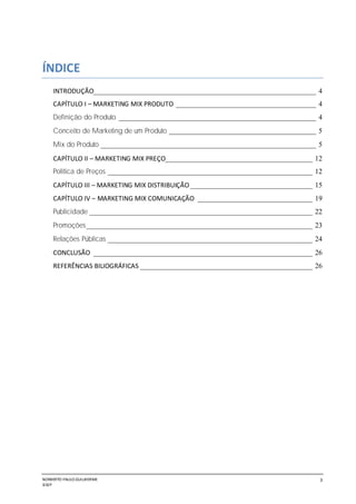NORBERTO PAULO GUILJHERME
SISEP
3
ÍNDICE
INTRODUÇÃO______________________________________________________________ 4
CAPÍTULO I – MARKETING MIX PRODUTO _______________________________________ 4
Definição do Produto _______________________________________________________ 4
Conceito de Marketing de um Produto _________________________________________ 5
Mix do Produto ____________________________________________________________ 5
CAPÍTULO II – MARKETING MIX PREÇO_________________________________________ 12
Política de Preços _________________________________________________________ 12
CAPÍTULO III – MARKETING MIX DISTRIBUIÇÃO __________________________________ 15
CAPÍTULO IV – MARKETING MIX COMUNICAÇÃO ________________________________ 19
Publicidade ______________________________________________________________ 22
Promoções_______________________________________________________________ 23
Relações Públicas _________________________________________________________ 24
CONCLUSÃO _____________________________________________________________ 26
REFERÊNCIAS BILIOGRÁFICAS ________________________________________________ 26
 