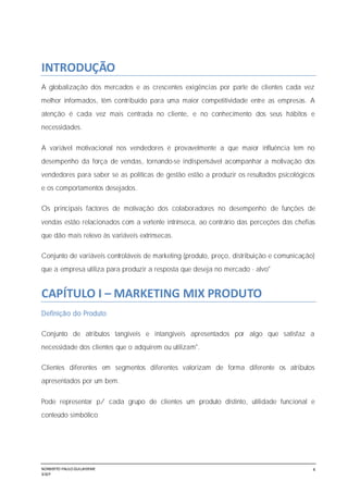 NORBERTO PAULO GUILJHERME
SISEP
4
INTRODUÇÃO
A globalização dos mercados e as crescentes exigências por parte de clientes cada vez
melhor informados, têm contribuído para uma maior competitividade entre as empresas. A
atenção é cada vez mais centrada no cliente, e no conhecimento dos seus hábitos e
necessidades.
A variável motivacional nos vendedores é provavelmente a que maior influência tem no
desempenho da força de vendas, tornando-se indispensável acompanhar a motivação dos
vendedores para saber se as políticas de gestão estão a produzir os resultados psicológicos
e os comportamentos desejados.
Os principais factores de motivação dos colaboradores no desempenho de funções de
vendas estão relacionados com a vertente intrínseca, ao contrário das perceções das chefias
que dão mais relevo às variáveis extrínsecas.
Conjunto de variáveis controláveis de marketing (produto, preço, distribuição e comunicação)
que a empresa utiliza para produzir a resposta que deseja no mercado - alvo"
CAPÍTULO I – MARKETING MIX PRODUTO
Definição do Produto
Conjunto de atributos tangíveis e intangíveis apresentados por algo que satisfaz a
necessidade dos clientes que o adquirem ou utilizam".
Clientes diferentes em segmentos diferentes valorizam de forma diferente os atributos
apresentados por um bem.
Pode representar p/ cada grupo de clientes um produto distinto, utilidade funcional e
conteúdo simbólico
 
