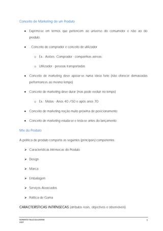 NORBERTO PAULO GUILJHERME
SISEP
5
Conceito de Marketing de um Produto
 Exprime-se em termos que pertencem ao universo do consumidor e não ao do
produto.
 . Conceito de comprador e conceito de utilizador
o Ex.: Aviões: Comprador - companhias aéreas;
o Utilizador - pessoas transportadas
 Conceito de marketing deve apoiar-se numa ideia forte (não oferecer demasiadas
performances ao mesmo tempo)
 Conceito de marketing deve durar (mas pode evoluir no tempo)
o Ex.: Motas - Anos 40 /50 e após anos 70
 Conceito de marketing noção muito próxima de posicionamento;
 Conceito de marketing estuda-se e testa-se antes do lançamento
Mix do Produto
A política de produto comporta as seguintes (principais) componentes:
 Características Intrínsecas do Produto
 Design
 Marca
 Embalagem
 Serviços Associados
 Política de Gama
CARACTERÍSTICAS INTRÍNSECAS (atributos reais, objectivos e observáveis).
 