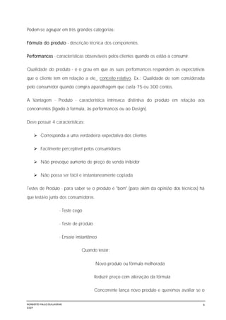 NORBERTO PAULO GUILJHERME
SISEP
6
Podem-se agrupar em três grandes categorias:
Fórmula do produto - descrição técnica dos componentes.
Performances - características observáveis pelos clientes quando os estão a consumir.
Qualidade do produto - é o grau em que as suas performances respondem às expectativas
que o cliente tem em relação a ele_ conceito relativo. Ex.: Qualidade de som considerada
pelo consumidor quando compra aparelhagem que custa 75 ou 300 contos.
A Vantagem - Produto - característica intrínseca distintiva do produto em relação aos
concorrentes (ligado à formula, às performances ou ao Design).
Deve possuir 4 características:
 Corresponda a uma verdadeira expectativa dos clientes
 Facilmente perceptível pelos consumidores
 Não provoque aumento de preço de venda inibidor
 Não possa ser fácil e instantaneamente copiada
Testes de Produto - para saber se o produto é "bom" (para além da opinião dos técnicos) há
que testá-lo junto dos consumidores.
- Teste cego
- Teste de produto
- Ensaio instantâneo
Quando testar:
Novo produto ou fórmula melhorada
Reduzir preço com alteração da fórmula
Concorrente lança novo produto e queremos avaliar se o
 