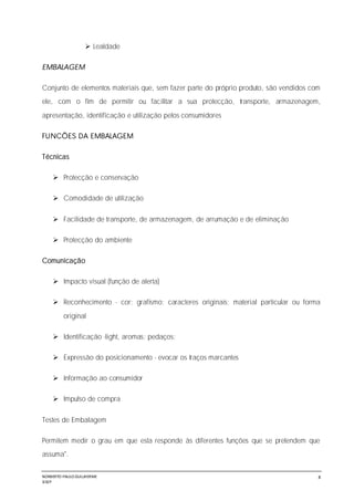 NORBERTO PAULO GUILJHERME
SISEP
8
 Lealdade
EMBALAGEM
Conjunto de elementos materiais que, sem fazer parte do próprio produto, são vendidos com
ele, com o fim de permitir ou facilitar a sua protecção, transporte, armazenagem,
apresentação, identificação e utilização pelos consumidores
FUNCÕES DA EMBALAGEM
Técnicas
 Protecção e conservação
 Comodidade de utilização
 Facilidade de transporte, de armazenagem, de arrumação e de eliminação
 Protecção do ambiente
Comunicação
 Impacto visual (função de alerta)
 Reconhecimento - cor; grafismo; caracteres originais; material particular ou forma
original
 Identificação -light, aromas; pedaços;
 Expressão do posicionamento - evocar os traços marcantes
 Informação ao consumidor
 Impulso de compra
Testes de Embalagem
Permitem medir o grau em que esta responde às diferentes funções que se pretendem que
assuma".
 