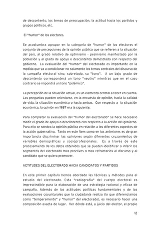 12
de descontento, los temas de preocupación, la actitud hacia los partidos y
grupos políticos, etc.
El "humor" de los electores.
Se acostumbra agrupar en la categoría de "humor" de los electores el
conjunto de percepciones de la opinión pública que se refieren a la situación
del país, al grado relativo de optimismo - pesimismo manifestado por la
población y al grado de apoyo o descontento demostrado con respecto del
gobierno. La evaluación del "humor" del electorado es importante en la
medida que va a condicionar no solamente los temas centrales del discurso de
la campaña electoral sino, sobretodo, su "tono". A un bajo grado de
descontento corresponderá un tono "neutro" mientras que en el caso
contrario se impondrá un tono "polémico".
La percepción de la situación actual, es un elemento central a tener en cuenta.
Las preguntas pueden orientarse, en la encuesta de opinión, hacia la calidad
de vida, la situación económica o hacia ambas. Con respecto a la situación
económica, la opinión en 1987 era la siguiente:
Para completar la evaluación del "humor del electorado" se hace necesario
medir el grado de apoyo o descontento con respecto a la acción del gobierno.
Para ello se sondea la opinión pública en relación a los diferentes aspectos de
la acción gubernativa. Tanto en este ítem como en los anteriores es de gran
importancia discriminar las opiniones según diferentes cruzamientos de
variables demográficas y socioprofesionales. Es a través de este
procesamiento de los datos obtenidos que se pueden identificar o inferir los
segmentos del electorado mas proclives o mas refractarios al discurso y al
candidato que se quiera promover.
ACTITUDES DEL ELECTORADO HACIA CANDIDATOS Y PARTIDOS
En este primer capítulo hemos abordado las técnicas y métodos para el
estudio del electorado. Esta "radiografía" del cuerpo electoral es
imprescindible para la elaboración de una estrategia racional y eficaz de
campaña. Además de las actitudes políticas fundamentales y de las
evaluaciones coyunturales que la ciudadanía realiza (lo que diferenciamos
como "temperamento" y "humor" del electorado), es necesario hacer una
composición exacta de lugar. Ver dónde está, a juicio del elector, el propio
 