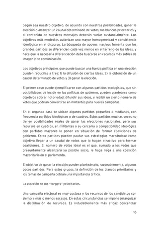 16
Según sea nuestro objetivo, de acuerdo con nuestras posibilidades, ganar la
elección o alcanzar un caudal determinado de votos, los blancos prioritarios y
el contenido de nuestros mensajes deberán variar sustancialmente. Los
objetivos más modestos autorizan una mayor homogeneidad y consistencia
ideológica en el discurso. La búsqueda de apoyos masivos fomenta que los
grandes partidos se diferencien cada vez menos en el terreno de las ideas, y
hace que la necesaria diferenciación deba buscarse en recursos más sutiles de
imagen y de comunicación.
Los objetivos principales que puede buscar una fuerza política en una elección
pueden reducirse a tres: 1) la difusión de ciertas ideas, 2) la obtención de un
caudal determinado de votos y 3) ganar la elección.
El primer caso puede ejemplificarse con algunos partidos ecologistas, que sin
posibilidades de incidir en las políticas de gobierno, pueden plantearse como
objetivos cobrar notoriedad, difundir sus ideas, y recibir un cierto número de
votos que podrían convertirse en militantes para nuevas campañas.
En el segundo caso se ubican algunos partidos pequeños o medianos, con
frecuencia partidos ideológicos o de cuadros. Estos partidos muchas veces no
tienen posibilidades reales de ganar las elecciones nacionales, pero sus
recursos en cuadros, en militantes o su cercanía o compatibilidad ideológica
con partidos mayores lo ponen en situación de formar coaliciones de
gobierno. Estos partidos pueden pautar sus estrategias marcándose como
objetivo llegar a un caudal de votos que lo hagan atractivo para formar
coaliciones. El número de votos ideal es el que, sumado a los votos que
presuntamente alcanzará su posible socio, le haga llega a una coalición
mayoritaria en el parlamento.
El objetivo de ganar la elección pueden planteárselo, razonablemente, algunos
pocos partidos. Para estos grupos, la definición de los blancos prioritarios y
los temas de campaña cobran una importancia crítica.
La elección de los “targets” prioritarios.
Una campaña electoral es muy costosa y los recursos de los candidatos son
siempre más o menos escasos. En estas circunstancias se impone jerarquizar
la distribución de recursos. Es indudablemente más eficaz concentrar
 