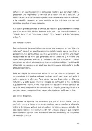 17
esfuerzos en aquellos segmentos del cuerpo electoral que, por algún motivo,
presenten una importancia particular en el resultado de la elección. La
identificación de estos segmentos puede hacerse mediante diversos métodos,
y la selección depende, en gran medida, de los objetivos precisos del
candidato o partido en cada campaña.
Hay cuatro grandes géneros, o familias, de electores que presentan un interés
particular en el curso de toda elección, estos son: 1) los "blancos naturales" o
“el voto duro”, 2) los "líderes de opinión", 3) el "marais" y 4) los "electores
críticos".
Los blancos naturales
Frecuentemente los candidatos concentran sus esfuerzos en sus "blancos
naturales", es decir en aquellos segmentos del electorado que se muestran, o
parecen ser, más permeables a sus ideas y programa. Esto permite una mayor
receptividad de los mensajes generados por el candidato y mantiene una
buena homogeneidad, claridad y consistencia en sus propuestas. Existen
segmentos sociales tradicionalmente ligados a ciertos partidos. También está
el llamado voto duro, que es aquél que siempre parece acompañar a cierta
propuesta partidaria.
Esta estrategia, de concentrar esfuerzos en los blancos prioritarios, es
recomendable si el objetivo es hacer "un buen papel", pero no es suficiente si
quiere ganarse la elección. Para ganar hay que trascender los blancos
naturales, y esto puede implicar riesgos de defraudar a los electores
supuestamente seguros. Como regla general se aplica una mayor cantidad de
recursos a estos segmentos en los inicios de la campaña, para luego dirigirse a
sectores menos comprometidos y menos interesados en política en el final.
Los líderes de opinión.
Los líderes de opinión son individuos que por su status social, por su
profesión, por su actividad, o por su personalidad ejercen una fuerte influencia
sobre la decisión de voto de sus allegados y conocidos. Algunos estudios de
sociología electoral y de comunicación han señalado el papel que cumplen
estos líderes de opinión como mediadores entre los emisores y los receptores
de mensajes políticos.
 