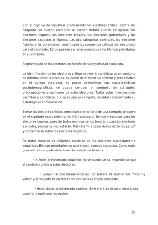 20
Con el objetivo de visualizar gráficamente los electores críticos dentro del
conjunto del cuerpo electoral se pueden definir cuatro categorías: los
electores seguros, los electores frágiles, los electores potenciales y los
electores excluidos o lejanos. Las dos categorías centrales, los electores
frágiles y los potenciales, constituyen los segmentos críticos del electorado
para el candidato. Éstos pueden ser seleccionados como blancos prioritarios
en su campaña.
Segmentación de los electores en función de su proximidad a una lista.
La identificación de los electores críticos provee al candidato de un conjunto
de informaciones relevantes. Se puede determinar su número y peso relativo
en el cuerpo electoral, se puede determinar sus características
sociodemográficas, se puede conocer el conjunto de actitudes,
preocupaciones y opiniones de estos electores. Todas estas informaciones
permiten al candidato, o a su equipo de campaña, orientar racionalmente su
estrategia de comunicación.
Tomar los electores críticos como blanco prioritario de una campaña se apoya
en el siguiente razonamiento: es inútil consagrar tiempo y recursos para los
electores seguros, pues de todas maneras se los tendrá, o para los electores
excluidos, porque no nos votarán. Más vale "ir a cazar donde están los patos"
y concentrarse sobre los electores indecisos.
De todas maneras es peligroso olvidarse de los electores supuestamente
adquiridos. Blancos prioritarios no quiere decir blancos exclusivos. Como regla
general toda campaña debe tener tres objetivos básicos:
- Atender al electorado adquirido. No se puede dar la impresión de que
el candidato olvida a estos electores.
- Seducir al electorado indeciso. Se tratará de inclinar los "floating
votes" y el conjunto de electores críticos hacia el propio candidato.
- Hacer dudar al electorado opositor. Se tratará de llevar al electorado
opositor a cuestionar su opción.
 