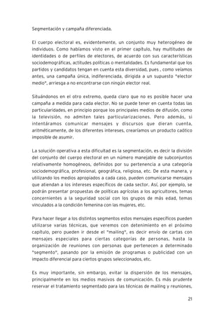 21
Segmentación y campaña diferenciada.
El cuerpo electoral es, evidentemente, un conjunto muy heterogéneo de
individuos. Como habíamos visto en el primer capítulo, hay multitudes de
identidades o de perfiles de electores, de acuerdo con sus características
sociodemográficas, actitudes políticas o mentalidades. Es fundamental que los
partidos y candidatos tengan en cuenta esta diversidad, pues , como veíamos
antes, una campaña única, indiferenciada, dirigida a un supuesto "elector
medio", arriesga a no encontrarse con ningún elector real.
Situándonos en el otro extremo, queda claro que no es posible hacer una
campaña a medida para cada elector. No se puede tener en cuenta todas las
particularidades, en principio porque los principales medios de difusión, como
la televisión, no admiten tales particularizaciones. Pero además, si
intentáramos comunicar mensajes y discursos que dieran cuenta,
aritméticamente, de los diferentes intereses, crearíamos un producto caótico
imposible de asumir.
La solución operativa a esta dificultad es la segmentación, es decir la división
del conjunto del cuerpo electoral en un número manejable de subconjuntos
relativamente homogéneos, definidos por su pertenencia a una categoría
sociodemográfica, profesional, geográfica, religiosa, etc. De esta manera, y
utilizando los medios apropiados a cada caso, pueden comunicarse mensajes
que atiendan a los intereses específicos de cada sector. Así, por ejemplo, se
podrán presentar propuestas de políticas agrícolas a los agricultores, temas
concernientes a la seguridad social con los grupos de más edad, temas
vinculados a la condición femenina con las mujeres, etc.
Para hacer llegar a los distintos segmentos estos mensajes específicos pueden
utilizarse varias técnicas, que veremos con detenimiento en el próximo
capítulo, pero pueden ir desde el "mailing", es decir envío de cartas con
mensajes especiales para ciertas categorías de personas, hasta la
organización de reuniones con personas que pertenecen a determinado
"segmento", pasando por la emisión de programas o publicidad con un
impacto diferencial para ciertos grupos seleccionados, etc.
Es muy importante, sin embargo, evitar la dispersión de los mensajes,
principalmente en los medios masivos de comunicación. Es más prudente
reservar el tratamiento segmentado para las técnicas de mailing y reuniones,
 