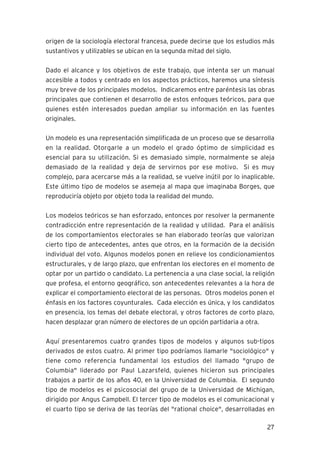 27
origen de la sociología electoral francesa, puede decirse que los estudios más
sustantivos y utilizables se ubican en la segunda mitad del siglo.
Dado el alcance y los objetivos de este trabajo, que intenta ser un manual
accesible a todos y centrado en los aspectos prácticos, haremos una síntesis
muy breve de los principales modelos. Indicaremos entre paréntesis las obras
principales que contienen el desarrollo de estos enfoques teóricos, para que
quienes estén interesados puedan ampliar su información en las fuentes
originales.
Un modelo es una representación simplificada de un proceso que se desarrolla
en la realidad. Otorgarle a un modelo el grado óptimo de simplicidad es
esencial para su utilización. Si es demasiado simple, normalmente se aleja
demasiado de la realidad y deja de servirnos por ese motivo. Si es muy
complejo, para acercarse más a la realidad, se vuelve inútil por lo inaplicable.
Este último tipo de modelos se asemeja al mapa que imaginaba Borges, que
reproduciría objeto por objeto toda la realidad del mundo.
Los modelos teóricos se han esforzado, entonces por resolver la permanente
contradicción entre representación de la realidad y utilidad. Para el análisis
de los comportamientos electorales se han elaborado teorías que valorizan
cierto tipo de antecedentes, antes que otros, en la formación de la decisión
individual del voto. Algunos modelos ponen en relieve los condicionamientos
estructurales, y de largo plazo, que enfrentan los electores en el momento de
optar por un partido o candidato. La pertenencia a una clase social, la religión
que profesa, el entorno geográfico, son antecedentes relevantes a la hora de
explicar el comportamiento electoral de las personas. Otros modelos ponen el
énfasis en los factores coyunturales. Cada elección es única, y los candidatos
en presencia, los temas del debate electoral, y otros factores de corto plazo,
hacen desplazar gran número de electores de un opción partidaria a otra.
Aquí presentaremos cuatro grandes tipos de modelos y algunos sub-tipos
derivados de estos cuatro. Al primer tipo podríamos llamarle "sociológico" y
tiene como referencia fundamental los estudios del llamado "grupo de
Columbia" liderado por Paul Lazarsfeld, quienes hicieron sus principales
trabajos a partir de los años 40, en la Universidad de Columbia. El segundo
tipo de modelos es el psicosocial del grupo de la Universidad de Michigan,
dirigido por Angus Campbell. El tercer tipo de modelos es el comunicacional y
el cuarto tipo se deriva de las teorías del "rational choice", desarrolladas en
 