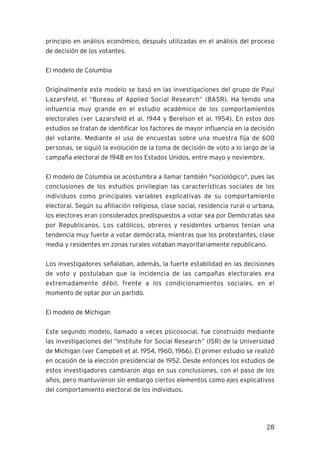 28
principio en análisis económico, después utilizadas en el análisis del proceso
de decisión de los votantes.
El modelo de Columbia
Originalmente este modelo se basó en las investigaciones del grupo de Paul
Lazarsfeld, el “Bureau of Applied Social Research” (BASR). Ha tenido una
influencia muy grande en el estudio académico de los comportamientos
electorales (ver Lazarsfeld et al. 1944 y Berelson et al. 1954). En estos dos
estudios se tratan de identificar los factores de mayor influencia en la decisión
del votante. Mediante el uso de encuestas sobre una muestra fija de 600
personas, se siguió la evolución de la toma de decisión de voto a lo largo de la
campaña electoral de 1948 en los Estados Unidos, entre mayo y noviembre.
El modelo de Columbia se acostumbra a llamar también "sociológico", pues las
conclusiones de los estudios privilegian las características sociales de los
individuos como principales variables explicativas de su comportamiento
electoral. Según su afiliación religiosa, clase social, residencia rural o urbana,
los electores eran considerados predispuestos a votar sea por Demócratas sea
por Republicanos. Los católicos, obreros y residentes urbanos tenían una
tendencia muy fuerte a votar demócrata, mientras que los protestantes, clase
media y residentes en zonas rurales votaban mayoritariamente republicano.
Los investigadores señalaban, además, la fuerte estabilidad en las decisiones
de voto y postulaban que la incidencia de las campañas electorales era
extremadamente débil, frente a los condicionamientos sociales, en el
momento de optar por un partido.
El modelo de Michigan
Este segundo modelo, llamado a veces psicosocial, fue construido mediante
las investigaciones del “Institute for Social Research” (ISR) de la Universidad
de Michigan (ver Campbell et al. 1954, 1960, 1966). El primer estudio se realizó
en ocasión de la elección presidencial de 1952. Desde entonces los estudios de
estos investigadores cambiaron algo en sus conclusiones, con el paso de los
años, pero mantuvieron sin embargo ciertos elementos como ejes explicativos
del comportamiento electoral de los individuos.
 