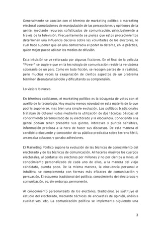 3
Generalmente se asocian con el término de marketing político o marketing
electoral connotaciones de manipulación de las percepciones y opiniones de la
gente, mediante recursos sofisticados de comunicación, principalmente a
través de la televisión. Frecuentemente se piensa que estos procedimientos
determinan una influencia decisiva sobre las voluntades de los electores, lo
cual hace suponer que en una democracia el poder lo detenta, en la práctica,
quien mejor puede utilizar los medios de difusión.
Esta intuición se ve reforzada por algunas ficciones. En el final de la película
"Power" se sugiere que en la tecnología de comunicación reside la verdadera
soberanía de un país. Como en toda ficción, se recogen partes de la realidad,
pero muchas veces la exageración de ciertos aspectos de un problema
terminan desnaturalizándolo y dificultando su comprensión.
Lo viejo y lo nuevo.
En términos cotidianos, el marketing político es la búsqueda de votos con el
auxilio de la tecnología. Hay mucho menos novedad en esta materia de lo que
podría suponerse, mas bien una simple evolución. Los políticos tradicionales
trataban de obtener votos mediante la utilización de dos técnicas básicas: el
conocimiento personalizado de su electorado y la elocuencia. Conociendo a la
gente podían tener presente sus gustos, intereses y puntos sensibles,
información preciosa a la hora de hacer sus discursos. De esta manera el
candidato elocuente y conocedor de su público predicaba sobre terreno fértil,
arrancaba aplausos y ganaba adhesiones.
El Marketing Político supone la evolución de las técnicas de conocimiento del
electorado y de las técnicas de comunicación. Al hacerse masivos los cuerpos
electorales, al contarse los electores por millones y no por cientos o miles, el
conocimiento personalizado de cada uno de ellos, a la manera del viejo
candidato, cuenta poco. De la misma manera, la elocuencia personal e
intuitiva, se complementa con formas más eficaces de comunicación y
persuasión. El esquema tradicional del político, conocimiento del electorado y
comunicación, es, sin embargo, permanente.
Al conocimiento personalizado de los electores, tradicional, se sustituye el
estudio del electorado, mediante técnicas de encuestas de opinión, análisis
cualitativos, etc. La comunicación política se implementa siguiendo una
 
