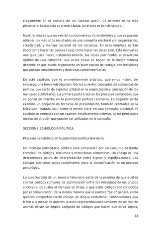 33
ciegamente en el consejo de un "asesor gurú". La primera es la más
placentera, la segunda es la más rápida, la tercera es la más segura .
Nuestra idea es que no existen conocimientos intransferibles y que se pueden
obtener los más altos resultados de una campaña electoral con organización,
creatividad, y manejo racional de los recursos. En esta empresa es tan
importante hacer las buenas cosas como hacer las cosas bien. Este manual es
una guía para hacer, sistemáticamente, las cosas pertinentes al desarrollo
óptimo de una campaña. Que estas cosas se hagan de la mejor manera
depende de que pueda organizarse un buen equipo de trabajo, con individuos
que posean conocimientos y destrezas complementarias.
En este capítulo, que es eminentemente práctico, queremos incluir, sin
embargo, una breve introducción teórica a ciertos conceptos de comunicación
política, que serán de especial utilidad en la organización y concepción de los
mensajes publicitarios. La primera parte trata de los procesos semánticos que
se ponen en marcha en la publicidad política televisiva. La segunda parte
examina un conjunto de técnicas de presentación, también centradas en la
televisión, tratada aquí como el medio clave en una campaña electoral. El
capítulo se completa con un examen, relativamente extenso, de los principales
medios de difusión que pueden ser utilizados en la campaña.
SECCIÓN I. SEMIOLOGÍA POLÍTICA.
Procesos semánticos en la publicidad política televisiva.
Un mensaje publicitario político está compuesto por un conjunto bastante
complejo de códigos, discursos y estructuras semánticas. Un código es una
determinada pauta de interpretación entre signos y significaciones. Los
códigos son construidos socialmente, pero la decodificación es un proceso
psicológico.
La construcción de un anuncio televisivo parte de la premisa de que existen
ciertos códigos comunes de significación entre los individuos de los grupos
sociales a los cuales el mensaje se dirige, y que estos códigos son conocidos
por el comunicador. De la misma manera que la palabra "gato" genera, entre
quienes comparten cierto código (la lengua castellana), connotaciones que
traen a la mente de quienes la oyen representaciones similares de un tipo de
animal, existe un amplio conjunto de códigos que hacen que otros signos,
 