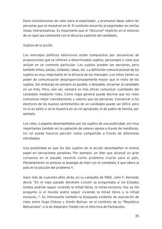 35
tiene connotaciones de valor para el espectador, y promueve ideas sobre las
personas que se muestran en él. El contexto encarrila al espectador en ciertas
líneas interpretativas. Es importante que el "discurso" implícito en el entorno
de un spot sea coherente con el discurso explícito del candidato.
Sujetos de la acción.
Los mensajes políticos televisivos están compuestos por secuencias de
proposiciones que se refieren a determinados sujetos, personajes o roles que
actúan en un contexto particular. Los sujetos pueden ser personas, pero
también mitos, países, símbolos, ideas, etc. La definición comunicacional de los
sujetos es muy importante en la eficacia de los mensajes. Los mitos tienen un
poder de comunicación desproporcionadamente mayor que el resto de los
sujetos. Sin embargo no siempre es posible, o deseable, encarnar al candidato
en un mito. Pero, aún así, siempre es más eficaz comunicar cualidades del
candidato mediante roles. Como regla general puede decirse que los roles
comunican mejor connotaciones y valores que las personas. Convencer a los
electores de los buenos sentimientos de un candidato puede ser difícil, pero
no lo es tanto si se lo muestra en un rol apropiado, el de padre de familia, por
ejemplo.
Los roles, o papeles desempeñados por los sujetos de una publicidad, son muy
importantes también en la captación de valores ajenos a través de metáforas.
Un rol puede hacerse percibir como compartido a través de diferentes
estrategias.
Una posibilidad es que los dos sujetos de la acción desempeñen el mismo
papel en narraciones paralelas. Por ejemplo: un líder que alcanzó un gran
consenso en el pasado resolvió cierto problema crucial para el país.
Paralelamente se postula la analogía de éste con el candidato X que lidera al
país en la solución del problema Y.
Hace más de cuarenta años atrás, en su campaña de 1960, John F. Kennedy
decía: "En el siglo pasado Abraham Lincoln se preguntaba si los Estados
Unidos podrían seguir viviendo la mitad libres, la mitad esclavos; hoy yo me
pregunto si el mundo podrá seguir viviendo la mitad libres y la mitad
esclavos...". Es interesante también la búsqueda evidente de asociación de
roles entre Hugo Chávez y Simón Bolívar, en el contexto de su "República
Bolivariana", o la de Alejandro Toledo con el mito Inca de Pachacútec.
 