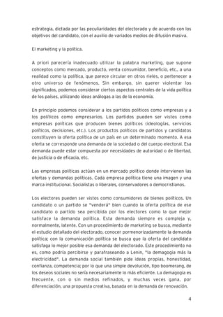 4
estrategia, dictada por las peculiaridades del electorado y de acuerdo con los
objetivos del candidato, con el auxilio de variados medios de difusión masiva.
El marketing y la política.
A priori parecería inadecuado utilizar la palabra marketing, que supone
conceptos como mercado, producto, venta consumidor, beneficio, etc., a una
realidad como la política, que parece circular en otros rieles, o pertenecer a
otro universo de fenómenos. Sin embargo, sin querer violentar los
significados, podemos considerar ciertos aspectos centrales de la vida política
de los países, utilizando ideas análogas a las de la economía.
En principio podemos considerar a los partidos políticos como empresas y a
los políticos como empresarios. Los partidos pueden ser vistos como
empresas políticas que producen bienes políticos (ideologías, servicios
políticos, decisiones, etc.). Los productos políticos de partidos y candidatos
constituyen la oferta política de un país en un determinado momento. A esa
oferta se corresponde una demanda de la sociedad o del cuerpo electoral. Esa
demanda puede estar compuesta por necesidades de autoridad o de libertad,
de justicia o de eficacia, etc.
Las empresas políticas actúan en un mercado político donde intervienen las
ofertas y demandas políticas. Cada empresa política tiene una imagen y una
marca institucional. Socialistas o liberales, conservadores o democristianos.
Los electores pueden ser vistos como consumidores de bienes políticos. Un
candidato o un partido se "venderá" bien cuando la oferta política de ese
candidato o partido sea percibida por los electores como la que mejor
satisface la demanda política. Esta demanda siempre es compleja y,
normalmente, latente. Con un procedimiento de marketing se busca, mediante
el estudio detallado del electorado, conocer pormenorizadamente la demanda
política; con la comunicación política se busca que la oferta del candidato
satisfaga lo mejor posible esa demanda del electorado. Este procedimiento no
es, como podría percibirse y parafraseando a Lenin, "la demagogia más la
electricidad". La demanda social también pide ideas propias, honestidad,
confianza, competencia; por lo que una simple devolución, tipo boomerang, de
los deseos sociales no sería necesariamente lo más eficiente. La demagogia es
frecuente, con o sin medios refinados, y muchas veces gana, por
diferenciación, una propuesta creativa, basada en la demanda de renovación.
 