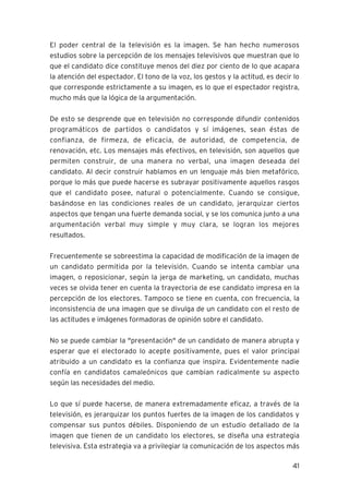 41
El poder central de la televisión es la imagen. Se han hecho numerosos
estudios sobre la percepción de los mensajes televisivos que muestran que lo
que el candidato dice constituye menos del diez por ciento de lo que acapara
la atención del espectador. El tono de la voz, los gestos y la actitud, es decir lo
que corresponde estrictamente a su imagen, es lo que el espectador registra,
mucho más que la lógica de la argumentación.
De esto se desprende que en televisión no corresponde difundir contenidos
programáticos de partidos o candidatos y sí imágenes, sean éstas de
confianza, de firmeza, de eficacia, de autoridad, de competencia, de
renovación, etc. Los mensajes más efectivos, en televisión, son aquellos que
permiten construir, de una manera no verbal, una imagen deseada del
candidato. Al decir construir hablamos en un lenguaje más bien metafórico,
porque lo más que puede hacerse es subrayar positivamente aquellos rasgos
que el candidato posee, natural o potencialmente. Cuando se consigue,
basándose en las condiciones reales de un candidato, jerarquizar ciertos
aspectos que tengan una fuerte demanda social, y se los comunica junto a una
argumentación verbal muy simple y muy clara, se logran los mejores
resultados.
Frecuentemente se sobreestima la capacidad de modificación de la imagen de
un candidato permitida por la televisión. Cuando se intenta cambiar una
imagen, o reposicionar, según la jerga de marketing, un candidato, muchas
veces se olvida tener en cuenta la trayectoria de ese candidato impresa en la
percepción de los electores. Tampoco se tiene en cuenta, con frecuencia, la
inconsistencia de una imagen que se divulga de un candidato con el resto de
las actitudes e imágenes formadoras de opinión sobre el candidato.
No se puede cambiar la "presentación" de un candidato de manera abrupta y
esperar que el electorado lo acepte positivamente, pues el valor principal
atribuido a un candidato es la confianza que inspira. Evidentemente nadie
confía en candidatos camaleónicos que cambian radicalmente su aspecto
según las necesidades del medio.
Lo que sí puede hacerse, de manera extremadamente eficaz, a través de la
televisión, es jerarquizar los puntos fuertes de la imagen de los candidatos y
compensar sus puntos débiles. Disponiendo de un estudio detallado de la
imagen que tienen de un candidato los electores, se diseña una estrategia
televisiva. Esta estrategia va a privilegiar la comunicación de los aspectos más
 