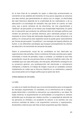43
En la fase final de la campaña los spots o vídeo-clips promocionales se
convierten en las vedettes del momento. En muy pocos segundos se comunica
una idea central, que generalmente se rubrica con un slogan. La efectividad
del spot televisivo depende de la creatividad de los realizadores y de su
adecuación a la estrategia de campaña. Hay que tener en cuenta, en todo
caso, que a pocas semanas de las elecciones, las vías argumentales y
"políticas" de persuasión ya no tienen una receptividad importante. En parte
por la saturación que producen las altísimas dosis de mensajes políticos que
reciben las personas en período electoral, pero sobretodo porque en ese
momento la única franja del electorado disponible es la más refractaria a la
política. En consecuencia este segmento social se puede ganar esencialmente
por formas de persuasión "no políticas", con mensajes de impacto afectivo, de
humor, o con diferentes estrategias que busquen principalmente los efectos
de seducción o la transmisión de sensación de poder.
Sobre la presentación visual de los candidatos se han fabricado las
supersticiones más extrañas. Como si existieran fórmulas secretas para captar
voluntades a través de peinados, trajes o corbatas. La realidad es que toda
presentación visual de una persona tiene un discurso implícito sobre ella. Un
candidato que use ropa anticuada y de mal gusto, difícilmente conseguirá con
su presencia generar una predisposición del electorado a considerarlo
inteligente y moderno. El trabajo de imagen visual de un candidato consiste
simplemente en cuidar que el discurso implícito en su vestimenta y aspecto
sea consecuente con la imagen política que se quiere dar de él.
OTROS MEDIOS DE DIFUSIÓN.
La radio.
La radio es el medio de difusión que sirve prioritariamente para la divulgación
de mensajes argumentales. El candidato, sin la interferencia de la imagen,
puede desarrollar a voluntad su elocuencia, sus argumentos y sus ideas. De
todas maneras, la argumentación en profundidad y el programa es siempre
preferible que se divulgue por medios escritos. La capacidad de atención de
las personas es limitada y es prudente no saturar a los oyentes con una
excesiva cantidad de datos o de argumentos sucesivos y superpuestos.
Acostumbra a decirse que vale más un buen argumento que diez mejores.
 