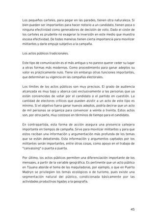 45
Los pequeños carteles, para pegar en las paredes, tienen otra naturaleza. Si
bien pueden ser importantes para hacer notorio a un candidato, tienen poca o
ninguna efectividad como generadores de decisión de voto. Dado el coste de
los carteles es prudente no exagerar la inversión en este medio que muestra
escasa efectividad. De todas maneras tienen cierta importancia para movilizar
militantes y darle empuje subjetivo a la campaña.
Los actos públicos tradicionales.
Este tipo de comunicación es el más antiguo y no parece querer ceder su lugar
a otras formas más modernas. Como procedimiento para ganar adeptos su
valor es prácticamente nulo. Tiene sin embargo otras funciones importantes,
que determinan su vigencia en las campañas electorales.
Los límites de los actos públicos son muy precisos. El grado de audiencia
alcanzada es muy bajo y abarca casi exclusivamente a las personas que ya
están convencidas de votar por el candidato o el partido en cuestión. La
cantidad de electores críticos que pueden asistir a un acto de este tipo es
mínimo. Si el objetivo fuera ganar nuevos adeptos, podría decirse que un acto
de mil personas se organiza para convencer a veinte o treinta. Estos actos
son, por otra parte, muy costosos en términos de tiempo para el candidato.
En contrapartida, esta forma de acción asegura una presencia callejera
importante en tiempos de campaña. Sirve para movilizar militantes y para que
estos reciban una información y argumentación más profunda de los temas
que se están debatiendo. Esta información y argumentos captados por los
militantes serán importantes, entre otras cosas, como apoyo en el trabajo de
"canvassing" o puerta a puerta.
Por último, los actos públicos permiten una diferenciación importante de los
mensajes, a partir de la variable geográfica. Es pertinente que un acto público
en Tijuana aborde el tema de las maquiladoras, por ejemplo, o que en Puerto
Madryn se privilegien los temas ecológicos o de turismo, pues existe una
segmentación natural del público, condicionada básicamente por las
actividades productivas ligadas a la geografía.
 