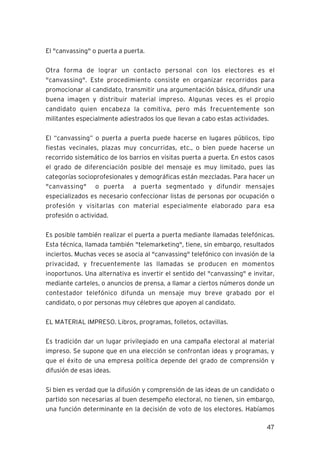 47
El "canvassing" o puerta a puerta.
Otra forma de lograr un contacto personal con los electores es el
"canvassing". Este procedimiento consiste en organizar recorridos para
promocionar al candidato, transmitir una argumentación básica, difundir una
buena imagen y distribuir material impreso. Algunas veces es el propio
candidato quien encabeza la comitiva, pero más frecuentemente son
militantes especialmente adiestrados los que llevan a cabo estas actividades.
El “canvassing” o puerta a puerta puede hacerse en lugares públicos, tipo
fiestas vecinales, plazas muy concurridas, etc., o bien puede hacerse un
recorrido sistemático de los barrios en visitas puerta a puerta. En estos casos
el grado de diferenciación posible del mensaje es muy limitado, pues las
categorías socioprofesionales y demográficas están mezcladas. Para hacer un
"canvassing" o puerta a puerta segmentado y difundir mensajes
especializados es necesario confeccionar listas de personas por ocupación o
profesión y visitarlas con material especialmente elaborado para esa
profesión o actividad.
Es posible también realizar el puerta a puerta mediante llamadas telefónicas.
Esta técnica, llamada también "telemarketing", tiene, sin embargo, resultados
inciertos. Muchas veces se asocia al "canvassing" telefónico con invasión de la
privacidad, y frecuentemente las llamadas se producen en momentos
inoportunos. Una alternativa es invertir el sentido del "canvassing" e invitar,
mediante carteles, o anuncios de prensa, a llamar a ciertos números donde un
contestador telefónico difunda un mensaje muy breve grabado por el
candidato, o por personas muy célebres que apoyen al candidato.
EL MATERIAL IMPRESO. Libros, programas, folletos, octavillas.
Es tradición dar un lugar privilegiado en una campaña electoral al material
impreso. Se supone que en una elección se confrontan ideas y programas, y
que el éxito de una empresa política depende del grado de comprensión y
difusión de esas ideas.
Si bien es verdad que la difusión y comprensión de las ideas de un candidato o
partido son necesarias al buen desempeño electoral, no tienen, sin embargo,
una función determinante en la decisión de voto de los electores. Habíamos
 