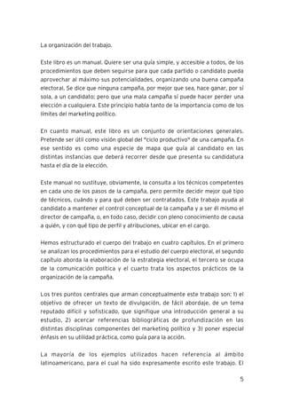5
La organización del trabajo.
Este libro es un manual. Quiere ser una guía simple, y accesible a todos, de los
procedimientos que deben seguirse para que cada partido o candidato pueda
aprovechar al máximo sus potencialidades, organizando una buena campaña
electoral. Se dice que ninguna campaña, por mejor que sea, hace ganar, por sí
sola, a un candidato; pero que una mala campaña sí puede hacer perder una
elección a cualquiera. Este principio habla tanto de la importancia como de los
límites del marketing político.
En cuanto manual, este libro es un conjunto de orientaciones generales.
Pretende ser útil como visión global del "ciclo productivo" de una campaña. En
ese sentido es como una especie de mapa que guía al candidato en las
distintas instancias que deberá recorrer desde que presenta su candidatura
hasta el día de la elección.
Este manual no sustituye, obviamente, la consulta a los técnicos competentes
en cada uno de los pasos de la campaña, pero permite decidir mejor qué tipo
de técnicos, cuándo y para qué deben ser contratados. Este trabajo ayuda al
candidato a mantener el control conceptual de la campaña y a ser él mismo el
director de campaña, o, en todo caso, decidir con pleno conocimiento de causa
a quién, y con qué tipo de perfil y atribuciones, ubicar en el cargo.
Hemos estructurado el cuerpo del trabajo en cuatro capítulos. En el primero
se analizan los procedimientos para el estudio del cuerpo electoral, el segundo
capítulo aborda la elaboración de la estrategia electoral, el tercero se ocupa
de la comunicación política y el cuarto trata los aspectos prácticos de la
organización de la campaña.
Los tres puntos centrales que arman conceptualmente este trabajo son: 1) el
objetivo de ofrecer un texto de divulgación, de fácil abordaje, de un tema
reputado difícil y sofisticado, que signifique una introducción general a su
estudio, 2) acercar referencias bibliográficas de profundización en las
distintas disciplinas componentes del marketing político y 3) poner especial
énfasis en su utilidad práctica, como guía para la acción.
La mayoría de los ejemplos utilizados hacen referencia al ámbito
latinoamericano, para el cual ha sido expresamente escrito este trabajo. El
 