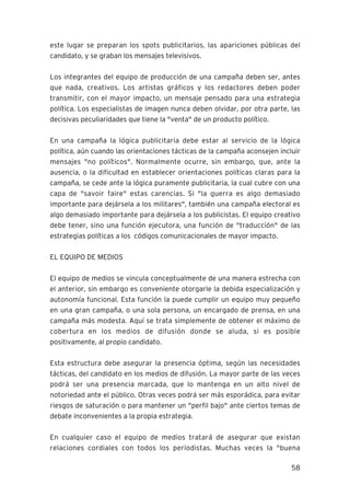 58
este lugar se preparan los spots publicitarios, las apariciones públicas del
candidato, y se graban los mensajes televisivos.
Los integrantes del equipo de producción de una campaña deben ser, antes
que nada, creativos. Los artistas gráficos y los redactores deben poder
transmitir, con el mayor impacto, un mensaje pensado para una estrategia
política. Los especialistas de imagen nunca deben olvidar, por otra parte, las
decisivas peculiaridades que tiene la "venta" de un producto político.
En una campaña la lógica publicitaria debe estar al servicio de la lógica
política, aún cuando las orientaciones tácticas de la campaña aconsejen incluir
mensajes "no políticos". Normalmente ocurre, sin embargo, que, ante la
ausencia, o la dificultad en establecer orientaciones políticas claras para la
campaña, se cede ante la lógica puramente publicitaria, la cual cubre con una
capa de "savoir faire" estas carencias. Si "la guerra es algo demasiado
importante para dejársela a los militares", también una campaña electoral es
algo demasiado importante para dejársela a los publicistas. El equipo creativo
debe tener, sino una función ejecutora, una función de "traducción" de las
estrategias políticas a los códigos comunicacionales de mayor impacto.
EL EQUIPO DE MEDIOS
El equipo de medios se vincula conceptualmente de una manera estrecha con
el anterior, sin embargo es conveniente otorgarle la debida especialización y
autonomía funcional. Esta función la puede cumplir un equipo muy pequeño
en una gran campaña, o una sola persona, un encargado de prensa, en una
campaña más modesta. Aquí se trata simplemente de obtener el máximo de
cobertura en los medios de difusión donde se aluda, si es posible
positivamente, al propio candidato.
Esta estructura debe asegurar la presencia óptima, según las necesidades
tácticas, del candidato en los medios de difusión. La mayor parte de las veces
podrá ser una presencia marcada, que lo mantenga en un alto nivel de
notoriedad ante el público. Otras veces podrá ser más esporádica, para evitar
riesgos de saturación o para mantener un "perfil bajo" ante ciertos temas de
debate inconvenientes a la propia estrategia.
En cualquier caso el equipo de medios tratará de asegurar que existan
relaciones cordiales con todos los periodistas. Muchas veces la "buena
 