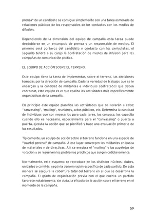 59
prensa" de un candidato se consigue simplemente con una tarea esmerada de
relaciones públicas de los responsables de los contactos con los medios de
difusión.
Dependiendo de la dimensión del equipo de campaña esta tarea puede
desdoblarse en un encargado de prensa y un responsable de medios. El
primero será portavoz del candidato y contacto con los periodistas, el
segundo tendrá a su cargo la contratación de medios de difusión para las
campañas de comunicación política.
EL EQUIPO DE ACCIÓN SOBRE EL TERRENO.
Este equipo tiene la tarea de implementar, sobre el terreno, las decisiones
tomadas por la dirección de campaña. Dada la variedad de trabajos que se le
encargan y la cantidad de militantes e individuos contratados que deben
coordinar, este equipo es el que realiza las actividades más específicamente
organizativas de la campaña.
En principio este equipo planifica las actividades que se llevarán a cabo:
“canvassing”, “mailing”, reuniones, actos públicos, etc. Determina la cantidad
de individuos que son necesarios para cada tarea, los convoca, los capacita
cuando ello es necesario, especialmente para el “canvassing” o puerta a
puerta, ejecuta la acción que se planificó y hace una evaluación primaria de
los resultados.
Típicamente, un equipo de acción sobre el terreno funciona en una especie de
"cuartel general" de campaña. A ese lugar convergen los militantes en busca
de materiales y de directivas. Allí se ensobra el “mailing” y las papeletas de
votación y se resuelven los problemas prácticos que surgen cotidianamente.
Normalmente, este esquema se reproduce en los distintos núcleos, clubes,
unidades o comités, según la denominación específica de cada partido. De esta
manera se asegura la cobertura total del terreno en el que se desarrolla la
campaña. El grado de organización previa con el que cuenta un partido
favorece notablemente, sin duda, la eficacia de la acción sobre el terreno en el
momento de la campaña.
 
